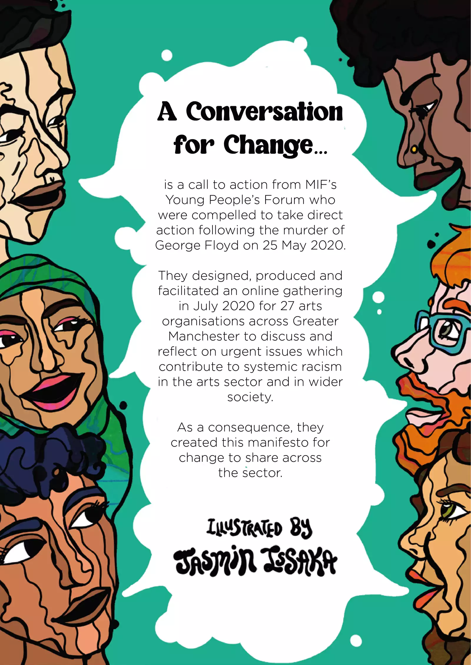 The final tile has the same illustration as the opening tile (of six people speaking from the left and right margin), except the central speech bubble is larger and solid white. The text inside it reads: “A Conversation for Change is a call to action from MIF’s Young People’s Forum who were compelled to take direct action following the murder of George Floyd on 25 May 2020. They designed, produced and facilitated an online gathering in July 2020 for 27 arts organisations across Greater Manchester to discuss and reflect on urgent issues which contribute to systemic racism in the arts sector and in wider society. As a consequence, they created this manifesto for change to share across the sector. Illustrated by Jasmin Issaka.”
