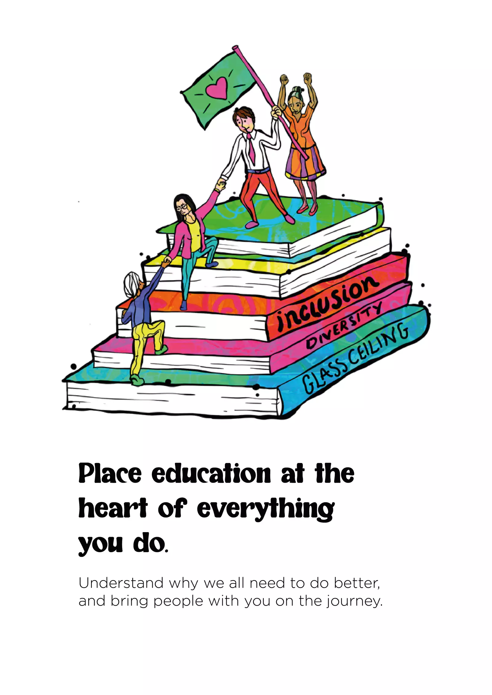 Text: “Place education at the heart of everything you do. Understand why we all need to do better, and bring people with you on the journey.” Above the text is an illustration of four people helping each other climb up a giant stack of books; one of the people at the top holds a green flag with a pink heart on it. The spine of the bottom book reads ‘Glass ceiling’; the one above ‘Diversity’; and the one above that ‘Inclusion’.